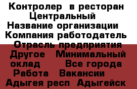 Контролер. в ресторан Центральный › Название организации ­ Компания-работодатель › Отрасль предприятия ­ Другое › Минимальный оклад ­ 1 - Все города Работа » Вакансии   . Адыгея респ.,Адыгейск г.